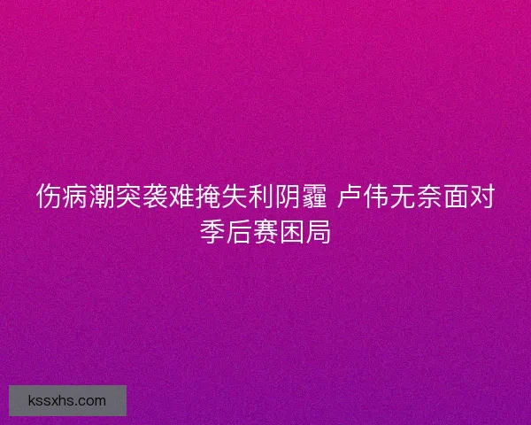伤病潮突袭难掩失利阴霾 卢伟无奈面对季后赛困局