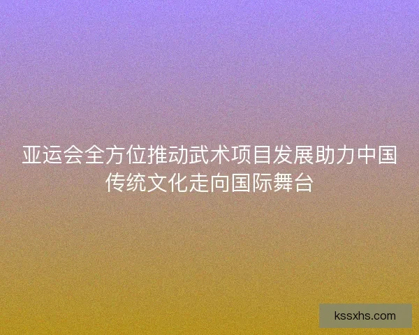 亚运会全方位推动武术项目发展助力中国传统文化走向国际舞台