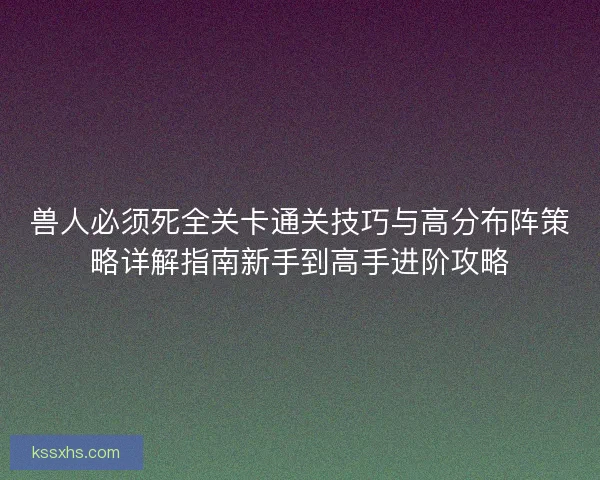 兽人必须死全关卡通关技巧与高分布阵策略详解指南新手到高手进阶攻略
