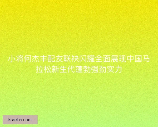 小将何杰丰配友联袂闪耀全面展现中国马拉松新生代蓬勃强劲实力