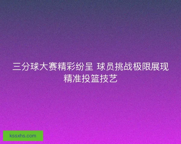 三分球大赛精彩纷呈 球员挑战极限展现精准投篮技艺 三分球大赛精彩纷呈 球员挑战极限展现精准投篮技艺