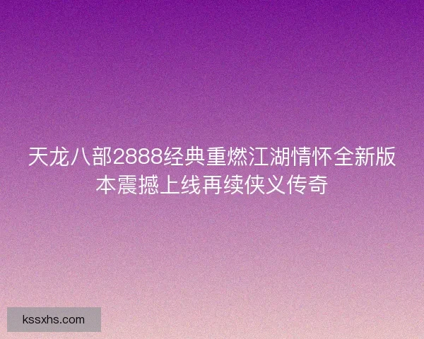 天龙八部2888经典重燃江湖情怀全新版本震撼上线再续侠义传奇