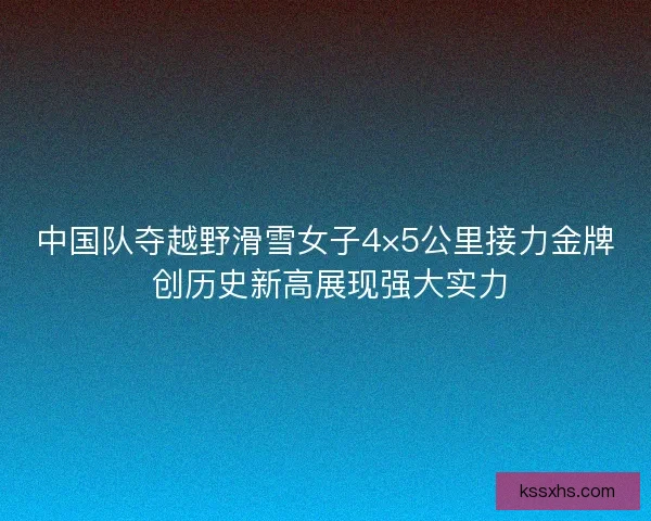 中国队夺越野滑雪女子4×5公里接力金牌 创历史新高展现强大实力