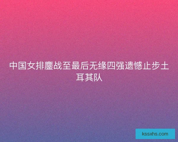 中国女排鏖战至最后无缘四强遗憾止步土耳其队
