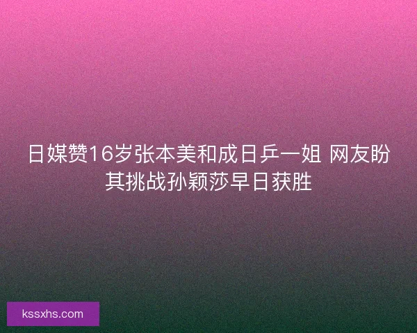 日媒赞16岁张本美和成日乒一姐 网友盼其挑战孙颖莎早日获胜