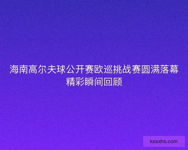 海南高尔夫球公开赛欧巡挑战赛圆满落幕精彩瞬间回顾