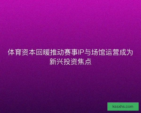 体育资本回暖推动赛事IP与场馆运营成为新兴投资焦点