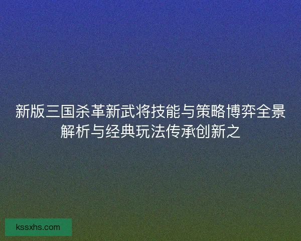 新版三国杀革新武将技能与策略博弈全景解析与经典玩法传承创新之