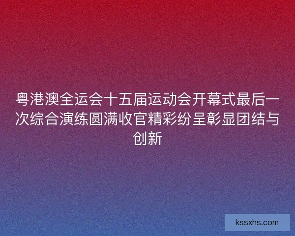 粤港澳全运会十五届运动会开幕式最后一次综合演练圆满收官精彩纷呈彰显团结与创新