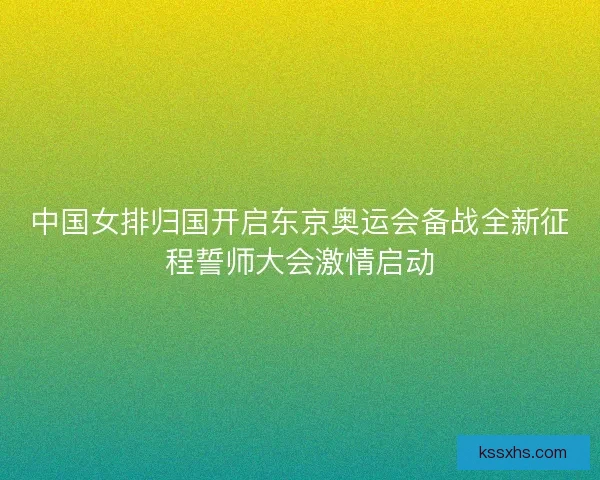 中国女排归国开启东京奥运会备战全新征程誓师大会激情启动