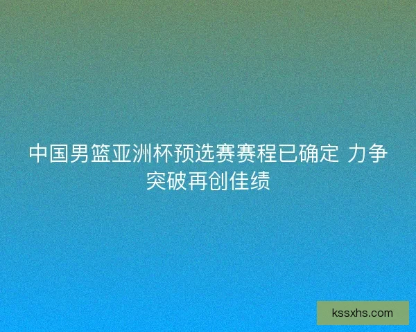 中国男篮亚洲杯预选赛赛程已确定 力争突破再创佳绩 中国男篮亚洲杯预选赛赛程已确定 力争突破再创佳绩