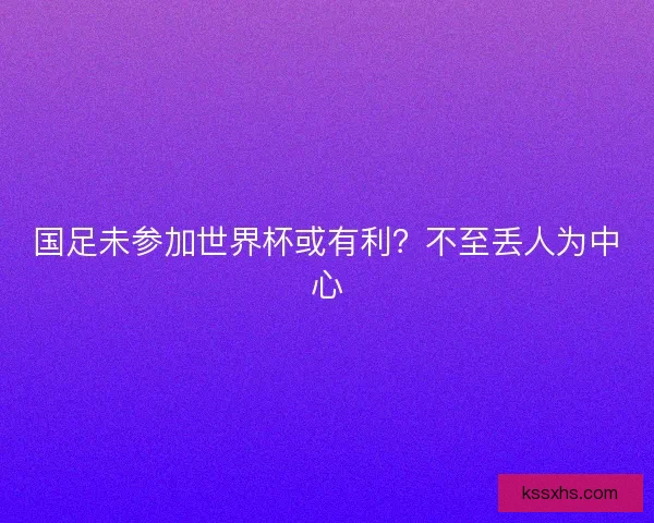 国足未参加世界杯或有利?不至丢人为中心 国足未参加世界杯或有利?不至丢人为中心