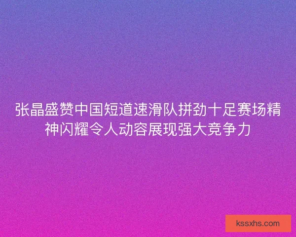 张晶盛赞中国短道速滑队拼劲十足赛场精神闪耀令人动容展现强大竞争力